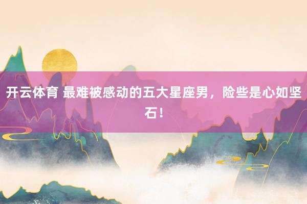 开云体育 最难被感动的五大星座男，险些是心如坚石！