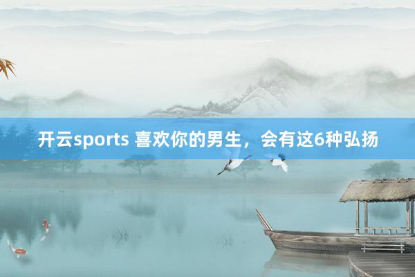 开云sports 喜欢你的男生，会有这6种弘扬