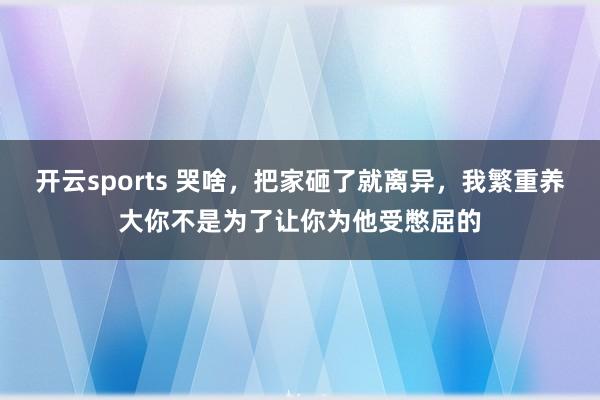 开云sports 哭啥，把家砸了就离异，我繁重养大你不是为了让你为他受憋屈的