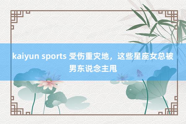 kaiyun sports 受伤重灾地，这些星座女总被男东说念主甩