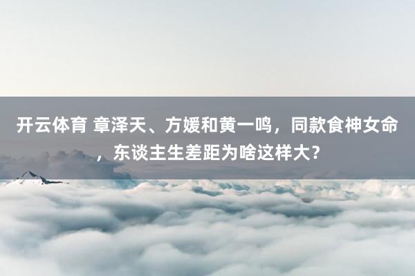 开云体育 章泽天、方媛和黄一鸣，同款食神女命，东谈主生差距为啥这样大？