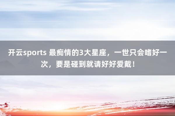开云sports 最痴情的3大星座，一世只会嗜好一次，要是碰到就请好好爱戴！