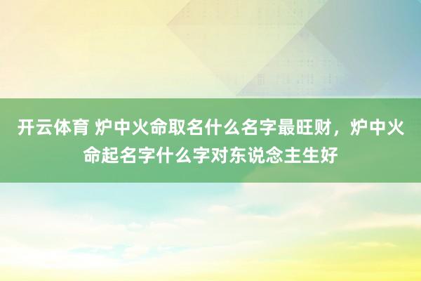 开云体育 炉中火命取名什么名字最旺财，炉中火命起名字什么字对东说念主生好