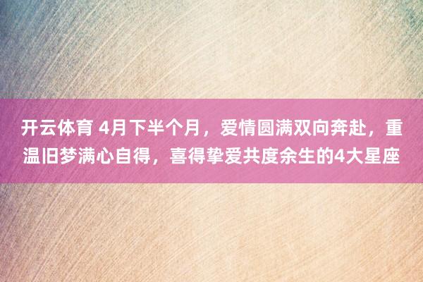 开云体育 4月下半个月，爱情圆满双向奔赴，重温旧梦满心自得，喜得挚爱共度余生的4大星座