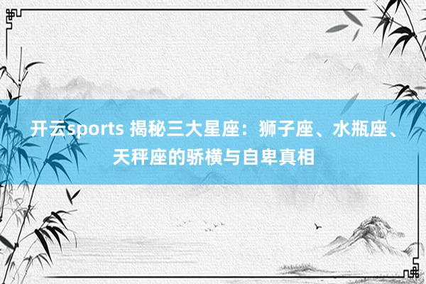 开云sports 揭秘三大星座：狮子座、水瓶座、天秤座的骄横与自卑真相