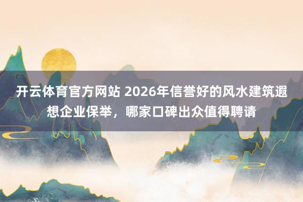 开云体育官方网站 2026年信誉好的风水建筑遐想企业保举，哪家口碑出众值得聘请
