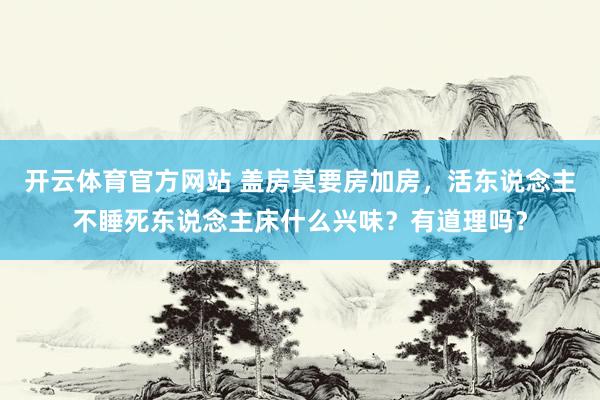开云体育官方网站 盖房莫要房加房，活东说念主不睡死东说念主床什么兴味？有道理吗？