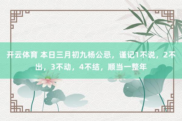 开云体育 本日三月初九杨公忌，谨记1不说，2不出，3不动，4不结，顺当一整年