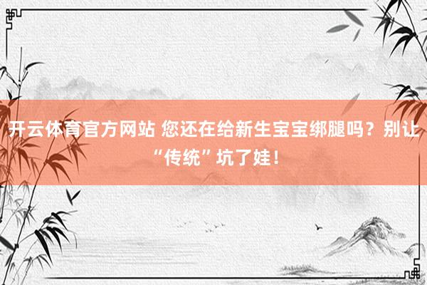 开云体育官方网站 您还在给新生宝宝绑腿吗？别让“传统”坑了娃！