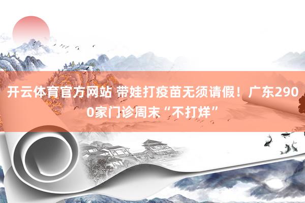 开云体育官方网站 带娃打疫苗无须请假！广东2900家门诊周末“不打烊”