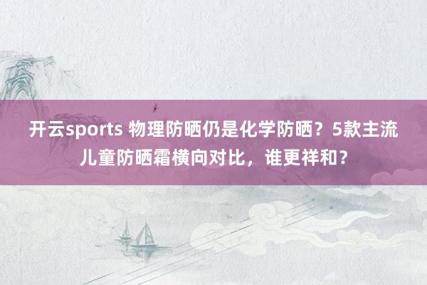 开云sports 物理防晒仍是化学防晒？5款主流儿童防晒霜横向对比，谁更祥和？