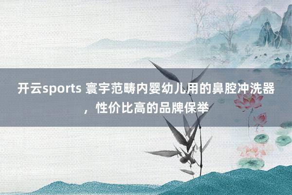 开云sports 寰宇范畴内婴幼儿用的鼻腔冲洗器，性价比高的品牌保举