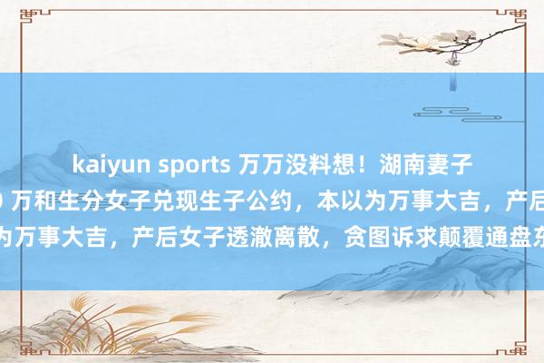 kaiyun sports 万万没料想！湖南妻子为生女儿铤而走险，花 10 万和生分女子兑现生子公约，本以为万事大吉，产后女子透澈离散，贪图诉求颠覆通盘东说念主剖析