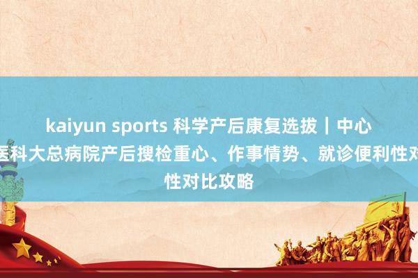 kaiyun sports 科学产后康复选拔｜中心妇产与医科大总病院产后搜检重心、作事情势、就诊便利性对比攻略
