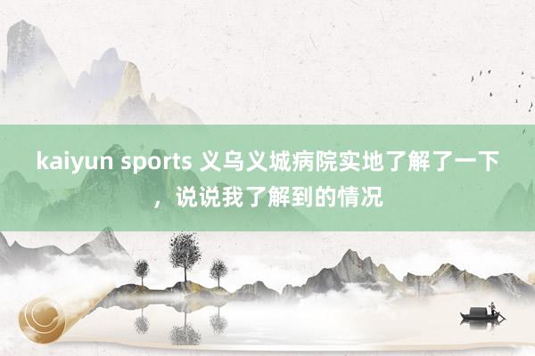 kaiyun sports 义乌义城病院实地了解了一下，说说我了解到的情况