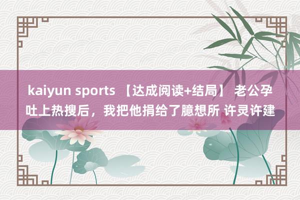 kaiyun sports 【达成阅读+结局】 老公孕吐上热搜后，我把他捐给了臆想所 许灵许建
