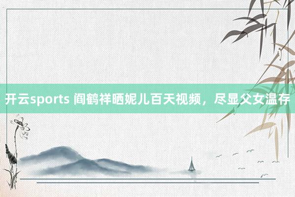 开云sports 阎鹤祥晒妮儿百天视频，尽显父女温存