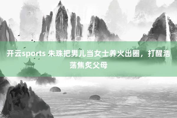 开云sports 朱珠把男儿当女士养火出圈，打醒浩荡焦炙父母