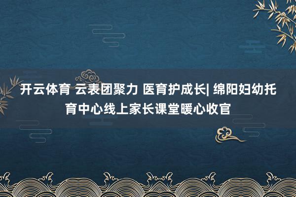 开云体育 云表团聚力 医育护成长| 绵阳妇幼托育中心线上家长课堂暖心收官