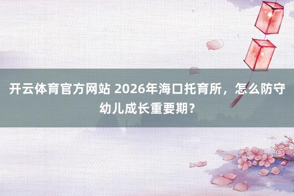 开云体育官方网站 2026年海口托育所，怎么防守幼儿成长重要期？