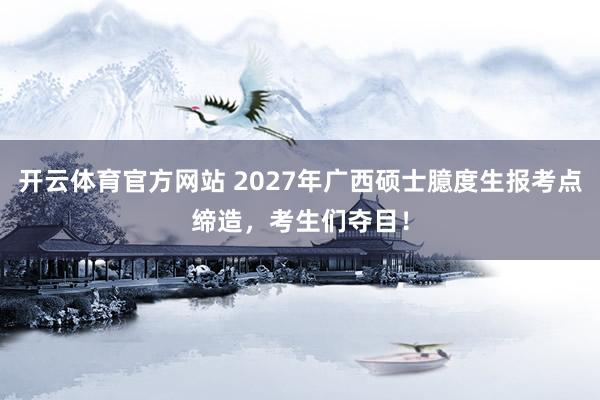 开云体育官方网站 2027年广西硕士臆度生报考点缔造，考生们夺目！