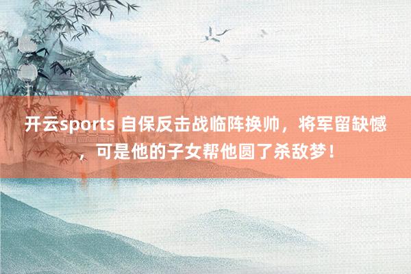 开云sports 自保反击战临阵换帅，将军留缺憾，可是他的子女帮他圆了杀敌梦！