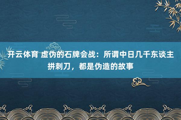 开云体育 虚伪的石牌会战：所谓中日几千东谈主拼刺刀，都是伪造的故事