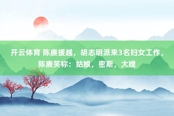 开云体育 陈赓援越，胡志明派来3名妇女工作，陈赓笑称：姑娘，密斯，大嫂