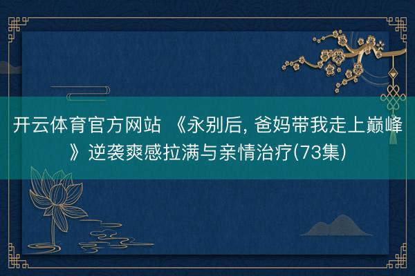 开云体育官方网站 《永别后， 爸妈带我走上巅峰》逆袭爽感拉满与亲情治疗(73集)