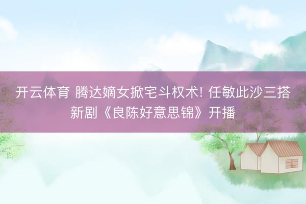 开云体育 腾达嫡女掀宅斗权术! 任敏此沙三搭新剧《良陈好意思锦》开播