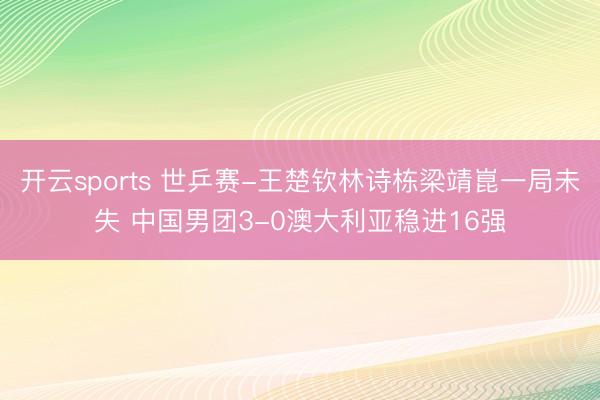 开云sports 世乒赛-王楚钦林诗栋梁靖崑一局未失 中国男团3-0澳大利亚稳进16强