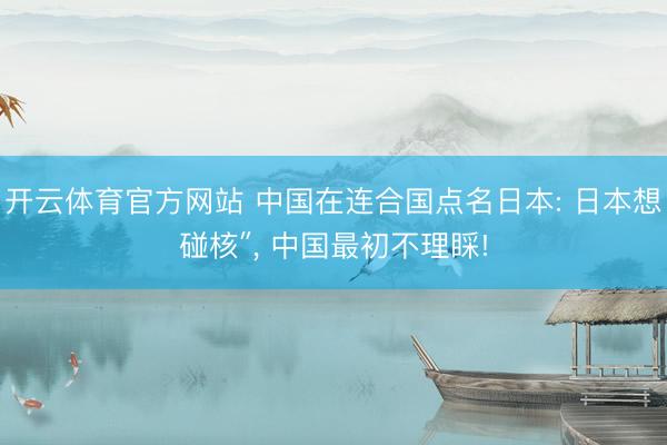 开云体育官方网站 中国在连合国点名日本: 日本想碰核″， 中国最初不理睬!