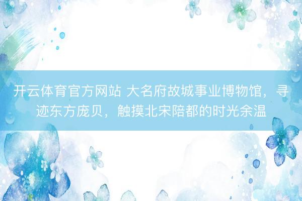 开云体育官方网站 大名府故城事业博物馆，寻迹东方庞贝，触摸北宋陪都的时光余温