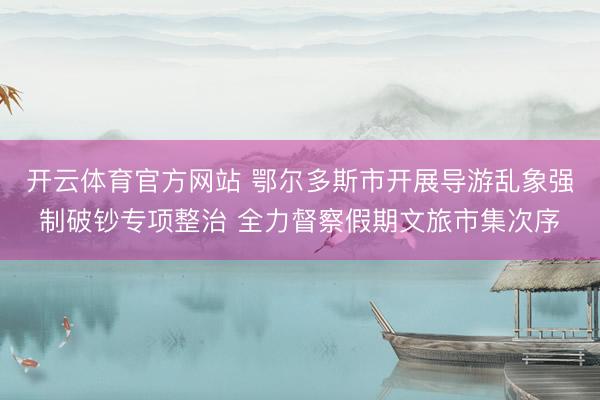 开云体育官方网站 鄂尔多斯市开展导游乱象强制破钞专项整治 全力督察假期文旅市集次序