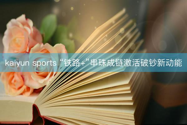 kaiyun sports “铁路+”串珠成链激活破钞新动能