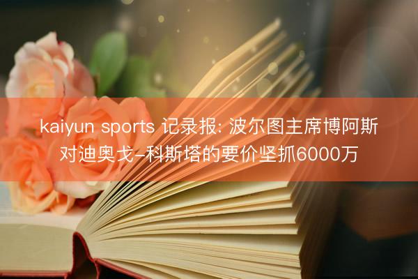 kaiyun sports 记录报: 波尔图主席博阿斯对迪奥戈-科斯塔的要价坚抓6000万
