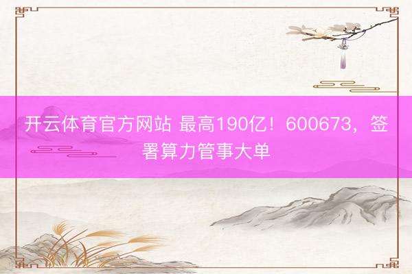 开云体育官方网站 最高190亿！600673，签署算力管事大单