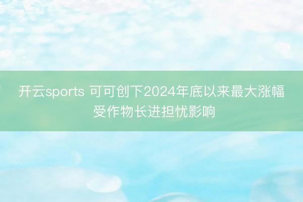 开云sports 可可创下2024年底以来最大涨幅 受作物长进担忧影响