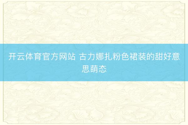 开云体育官方网站 古力娜扎粉色裙装的甜好意思萌态