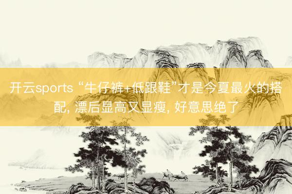 开云sports “牛仔裤+低跟鞋”才是今夏最火的搭配, 漂后显高又显瘦, 好意思绝了